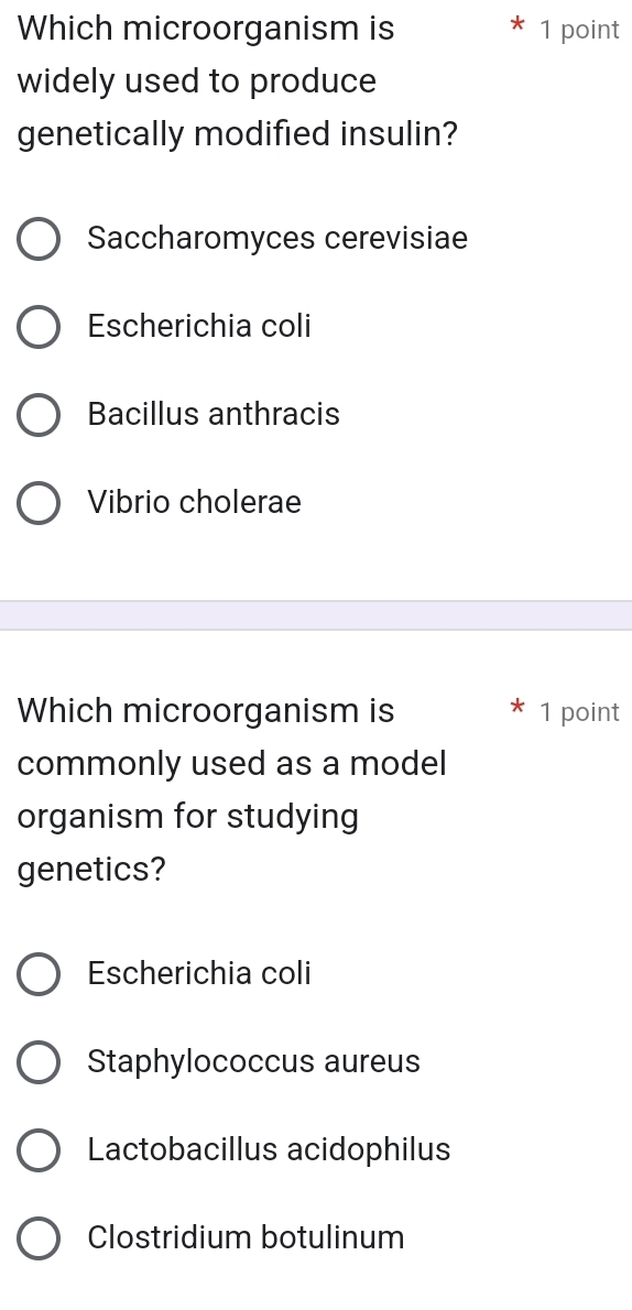 Which microorganism is 1 point
widely used to produce
genetically modified insulin?
Saccharomyces cerevisiae
Escherichia coli
Bacillus anthracis
Vibrio cholerae
Which microorganism is 1 point
commonly used as a model
organism for studying
genetics?
Escherichia coli
Staphylococcus aureus
Lactobacillus acidophilus
Clostridium botulinum