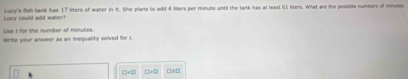 Lucy's fish tank has 17 liters of water in it. She plans to add 4 liters per minute until the tank has at least 61 liters. What are the possible numbers of minutes
Lucy could add water? 
Use t for the number of minutes. 
Write your answer as an inequality solved for t.
□ □ >□ □ ≤ □