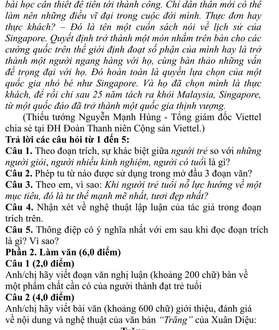 bài học cân thiết đê tiên tới thành công. Chỉ dân thân mới có thể
làm nên những điều vĩ đại trong cuộc đời mình. Thực đơn hay
thực khách? - Đó là tên một cuốn sách nói về lịch sử của
Singapore. Quyết định trở thành một món nhắm trên bàn cho các
cường quốc trên thế giới định đoạt số phận của mình hay là trở
thành một người ngang hàng với họ, cùng bàn thảo những vấn
đề trọng đại với họ. Đó hoàn toàn là quyền lựa chọn của một
quốc gia nhỏ bé như Singapore. Và họ đã chọn mình là thực
khách, để rồi chỉ sau 25 năm tách ra khỏi Malaysia, Singapore,
từ một quốc đảo đã trở thành một quốc gia thịnh vượng.
(Thiếu tướng Nguyễn Mạnh Hùng - Tổng giám đốc Viettel
chia sẻ tại ĐH Đoàn Thanh niên Cộng sản Viettel.)
Trả lời các câu hỏi từ 1 đến 5:
Câu 1. Theo đoạn trích, sự khác biệt giữa người trẻ so với những
người giỏi, người nhiều kinh nghiệm, người có tuổi là gì?
Câu 2. Phép tu từ nào được sử dụng trong mở đầu 3 đoạn văn?
Câu 3. Theo em, vì sao: Khi người trẻ tuổi nỗ lực hướng về một
mục tiêu, đó là tư thế mạnh mẽ nhất, tươi đẹp nhất?
Câu 4. Nhận xét về nghệ thuật lập luận của tác giả trong đoạn
trích trên.
Câu 5. Thông điệp có ý nghĩa nhất với em sau khi đọc đoạn trích
là gì? Vì sao?
Phần 2. Làm văn (6,0 điểm)
Câu 1 (2,0 điểm)
Anh/chị hãy viết đoạn văn nghị luận (khoảng 200 chữ) bàn về
một phẩm chất cần có của người thành đạt trẻ tuổi
Câu 2 (4,0 điểm)
Anh/chị hãy viết bài văn (khoảng 600 chữ) giới thiệu, đánh giá
về nội dung và nghệ thuật của văn bản “Trăng” của Xuân Diệu: