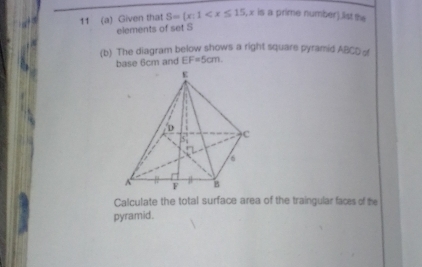 11 (a) Given that S=(x:1 , x is a prime number).list the 
elements of set S
(b) The diagram below shows a right square pyramid ABCDo
base 6cm and EF=5cm
Calculate the total surface area of the traingular faces of the 
pyramid.