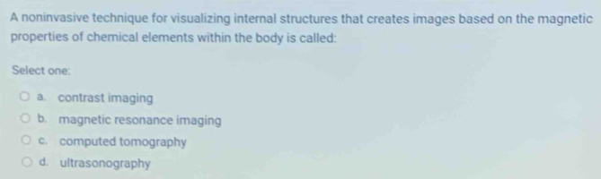 A noninvasive technique for visualizing internal structures that creates images based on the magnetic
properties of chemical elements within the body is called:
Select one:
a. contrast imaging
b. magnetic resonance imaging
c. computed tomography
d. ultrasonography