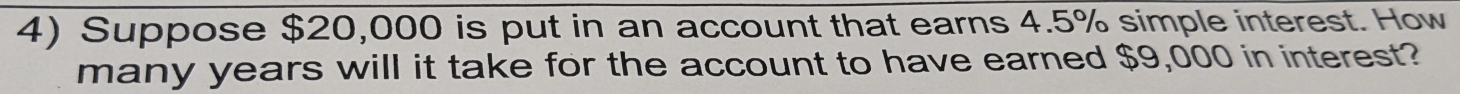 Suppose $20,000 is put in an account that earns 4.5% simple interest. How 
many years will it take for the account to have earned $9,000 in interest?