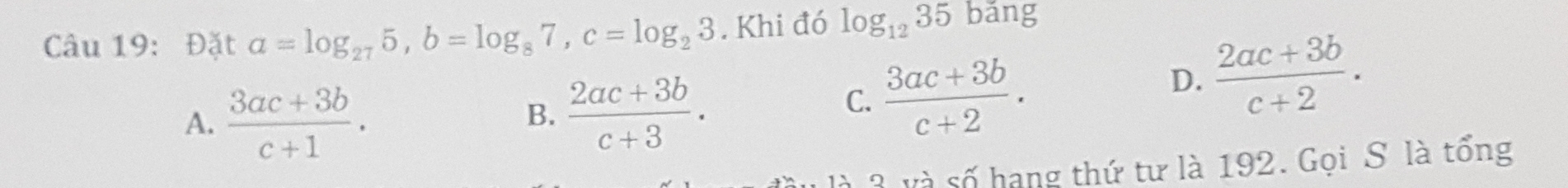 Đặt a=log _275, b=log _87, c=log _23. Khi đó log _1235bang
A.  (3ac+3b)/c+1 .
B.  (2ac+3b)/c+3 .
C.  (3ac+3b)/c+2 .
D.  (2ac+3b)/c+2 . 
à 3 và số hạng thứ tư là 192. Gọi S là tổng