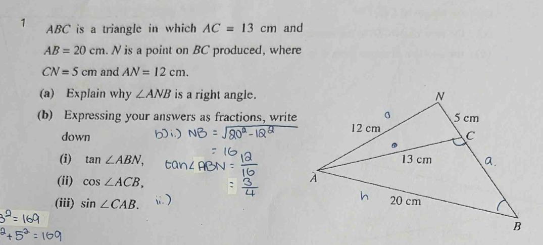 1 ABC is a triangle in which AC=13cm and
AB=20cm. N is a point on BC produced, where
CN=5cm and AN=12cm. 
(a) Explain why ∠ ANB is a right angle. 
(b) Expressing your answers as fractions, write 
down 
(i) tan ∠ ABN, 
(ii) cos ∠ ACB, 
(iii) sin ∠ CAB.