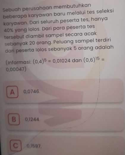 Sebuah perusahaan membutuhkan
beberapa karyawan baru melalui tes seleksi
karyawan. Dari seluruh peserta tes, hanya
40% yang lolos. Dari para peserta tes
tersebut diambil sampel secara acak
sebanyak 20 orang. Peluang sampel terdiri
dari peserta lolos sebanyak 5 orang adalah
(Informasi: (0,4)^5=0,01024 dan (0,6)^15=
0,00047)
A 0,0746.
B 0,1244.
C 0,1597.