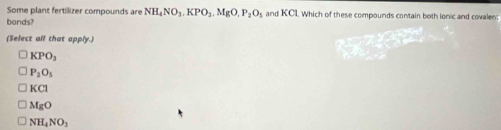 Some plant fertilizer compounds are NH_4NO_3, KPO_3, MgO, P_2O_5 and KCL Which of these compounds contain both ionic and covalen;
bonds?
(Select all that apply.)
KPO_3
P_2O_5
KCl
MgO
NH_4NO_3