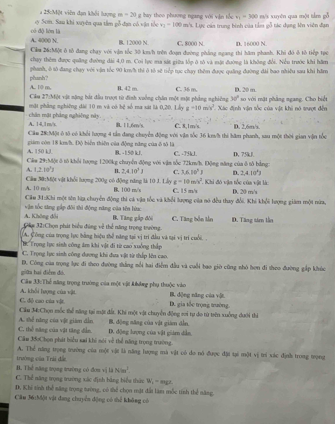 125:Một viên đạn khối lượng m=20g bay theo phương ngang với vận tốc v_1=300 1 m/s xuyên qua một tầm gỗ
uy 5cm. Sau khi xuyên qua tầm gỗ đạn có vận tốc v_2=100m/s s. Lực cản trung bình của tấm gỗ tác dụng lên viên đạn
có độ lớn là
A. 4000 N. B. 12000 N. C. 8000 N. D. 16000 N.
Câu 26:Một ô tô đang chạy với vận tốc 30 km/h trên đoạn đường phẳng ngang thì hãm phanh. Khi đó ô tô tiếp tục
chạy thêm được quãng đường dài 4,0 m. Coi lực ma sát giữa lốp ô tô và mặt đường là không đổi. Nếu trước khi hãm
phanh, ô tô đang chạy với vận tốc 90 km/h thì ô tô sẽ tiếp tục chạy thêm được quãng đường dài bao nhiêu sau khi hãm
phanh?
A. 10 m. B. 42 m. C. 36 m. D. 20 m.
Câu 27:M6t : vật nặng bắt đầu trượt từ đinh xuống chân một mặt phẳng nghiêng 30° so với mặt phẳng ngang. Cho biết
mặt phẳng nghiêng dài 10 m và có hhat ? số ma sát là 0,20. Lầy g=10m/s^2. Xác định vận tốc của vật khi nó trượt đến
- chân mặt phẳng nghiêng này.
A. 14,1m/s. B. 11,6m/s. C. 8,1m/s. D. 2,6m/s.
Câu 28:Một ô tô có khổi lượng 4 tấn đang chuyển động với vận tốc 36 km/h thi hãm phanh, sau một thời gian vận tốc
giảm còn 18 km/h. Độ biển thiên của động năng của ô tô là
A. 150 kJ. B. -150 kJ. C. -75kJ. D. 75kJ、
Câu 29:Một ô tô khối lượng 1200kg chuyển động với vận tốc 72km/h. Động năng của ô tô bằng:
A. 1,2.10^5J B. 2,4.10^5J C. 3,6.10^5J D. 2,4.10^4J
Câu 30:Một vật khối lượng 200g có động năng là 10 J. Lấy g=10m/s^2 *. Khi đó vận tốc của vật là:
A. 10 m/s B. 100 m/s C. 15 m/s D. 20 m/s
Câu 31:Khi một tên lửa chuyển động thì cả vận tốc và khổi lượng của nó đều thay đổi. Khi khổi lượng giảm một nửa,
vận tốc tăng gắp đôi thì động năng của tên lửa:
A. Không đổi B. Tăng gắp đôi C. Tăng bốn lần D. Tăng tám lần
Câu 32:Chọn phát biểu đúng về thể năng trọng trường.
A. Công của trọng lực bằng hiệu thế năng tại vị trí đầu và tại vị trí cuối. .
B. Trọng lực sinh công âm khi vật đi từ cao xuống thấp
C. Trọng lực sinh công dương khi đưa vật từ thấp lên cao.
D. Công của trọng lực đi theo đường thẳng nối hai điểm đầu và cuối bao giờ cũng nhỏ hơn đi theo đường gắp khúc
giữa hai điểm đó.
Câu 33:Thế năng trọng trường của một vật không phụ thuộc vào
A. khối lượng của vật. B. động năng của vật.
C. độ cao của vật. D. gia tốc trọng trường.
Câu 34:Chọn mốc thể năng tại mặt đất. Khi một vật chuyển động rơi tự do từ trên xuống dưới thì
A. thể năng của vật giảm dẫn. B. động năng của vật giảm dần,
C. thể năng của vật tăng dần. D. động lượng của vật giảm dần.
Câu 35:Chọn phát biểu sai khi nói về thể năng trọng trường.
A. Thể năng trọng trường của một vật là năng lượng mà vật có do nó được đặt tại một vị trí xác định trong trọng
trường của Trái đất.
B. Thể năng trọng trường có đơn vị là N/m^2.
C. Thể năng trọng trường xác định bằng biểu thức W_1=mgz.
D. Khi tính thể năng trọng tường, có thể chọn mặt đất làm mốc tính thế năng.
Câu 36:M vật vật đang chuyển động có thể không có