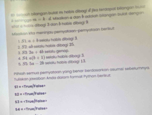 Ix Seboch bilangan bulat m habis dibagi d jika terdapat billangan bular
& sehingga m=k· d Misalkan a dan δ adalah bilangan bulat dengan
sifat a habis dibagi 3 dan δ habis dibagi 9
Misoikan kito meninjau peryataan-pernyatoon berikut:
L SLa+b selalu habis dibogi 3
2 S2 «ð selalu habis dibagi 25
3 S3 2a+4b selalu genap
S4:a(b+1) selalu habis dibagi 3.
5. S5:5a-2b selalu habis dibagi 13
Pihiah semua peryotoan yang benar berdasarkan asumsi sebelumnya.
Tuliskan jawoban Anda dalam format Python berikut:
51=
52=
53=
54=