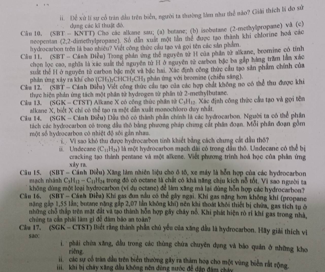 Để xử lí sự cổ tràn dầu trên biển, người ta thường làm như thể nào? Giải thích lí do sử
dụng các kĩ thuật đó.
Câu 10. (SBT - KNTT) Cho các alkane sau; (a) butane; (b) isobutane (2-methylpropane) và (c)
neopentan (2;2-dimethylpropane). Số dẫn xuất một lần thể được tạo thành khi chlorine hoá các
hydrocarbon trên là bao nhiều? Viết công thức cầu tạo và gọi tên các sản phẩm.
Câu 11. (SBT - Cánh Diều) Trong phản ứng thể nguyên tử H của phân tử alkane, bromine có tính
chọn lọc cao, nghĩa là xác suất thể nguyên tử H ở nguyên tử carbon bậc ba gấp hàng trăm lần xác
suất thế H ở nguyên tử carbon bậc một và bậc hai. Xác định công thức cầu tạo sản phẩm chính của
phản ứng xảy ra khỉ cho ( CH_3)_2CHCH_2CH_3 phản ứng với bromine (chiếu sáng).
Câu 12. (SBT - Cánh Diều) Viết công thức cầu tạo của các hợp chất không no có thể thu được khi
thực hiện phản ứng tách một phân tử hydrogen từ phân tử 2-methylbutane.
Câu 13. (SGK - CTST) Alkane X có công thức phân tử C_5H_12. Xác định công thức cầu tạo và gọi tên
alkane X, biết X chỉ có thể tạo ra một dẫn xuất monochloro duy nhất.
Câu 14. (SGK - Cánh Diều) Dầu thô có thành phần chính là các hydrocarbon. Người ta có thể phân
tách các hydrocarbon có trong dầu thộ bằng phương pháp chứng cất phân đoạn. Mỗi phân đoạn gồm
một số hydrocarbon có nhiệt độ sôi gần nhau.
Vi Vì sao khó thu được hydrocarbon tinh khiết bằng cách chưng cất dầu thô?
ii. Undecane (C_11H_24) là một hydrocarbon mạch dài có trong đầu thô. Undecane có thể bị
cracking tạo thành pentane và một alkene. Viết phương trình hoá học của phản ứng
xåy ra.
Câu 15. (SBT - Cánh Diều) Xăng làm nhiên liệu cho ô tô, xe máy là hỗn hợp của các hydrocarbon
mạch nhánh C_5H_12-C_11H_24 trong đó có octane là chất có khả năng chịu kích nỗ tốt. Vì sao người ta
không dùng một loại hydrocarbon (ví dụ octane) để làm xăng mà lại dùng hỗn hợp các hydrocarbon?
Câu 16.  (SBT - Cánh Diều) Khí gas đun nầu có thể gây ngại. Khí gas nặng hợn không khí (propane
nặng gấp 1,55 lần; butane nặng gấp 2,07 lần không khí) nên khi thoát khỏi thiết bị chứa, gas tích tụ ở
những chỗ thấp trên mặt đật và tạo thành hỗn hợp gây cháy nổ. Khi phát hiện rò rỉ khí gas trong nhà,
chúng ta cần phải làm gì để đảm bảo an toàn?
Câu 17. ''(SGK - CTST) Biết rằng thành phần chủ yếu của xăng đầu là hydrocarbon. Hãy giải thích vì
sao:
i.  phải chứa xăng, đầu trong các thùng chứa chuyên dụng và bảo quản ở những kho
riêng.
các sự cổ tràn đầu trên biển thường gây ra thàm hoạ cho một vùng biển rất rộng.
iiikhi bị cháy xăng dầu không nên dùng nước để dập đám chây