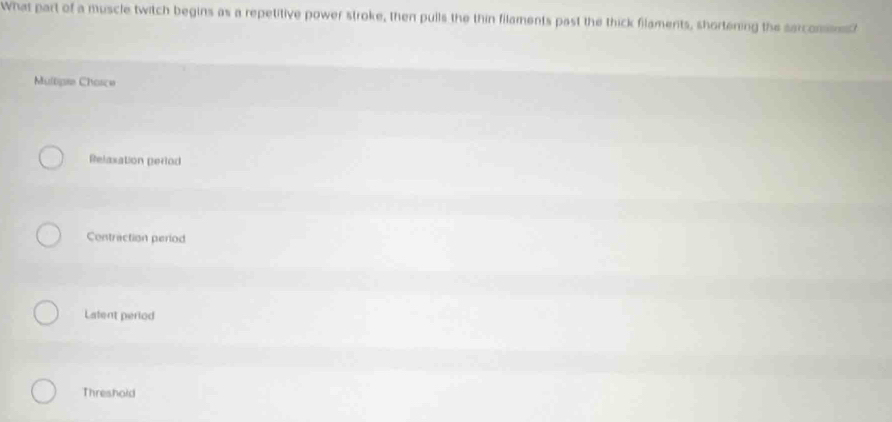 What part of a muscle twitch begins as a repetitive power stroke, then pulls the thin filaments past the thick filaments, shortening the sarcomms?
Multipre Chasce
Relaxation period
Contraction period
Lafent period
Threshold