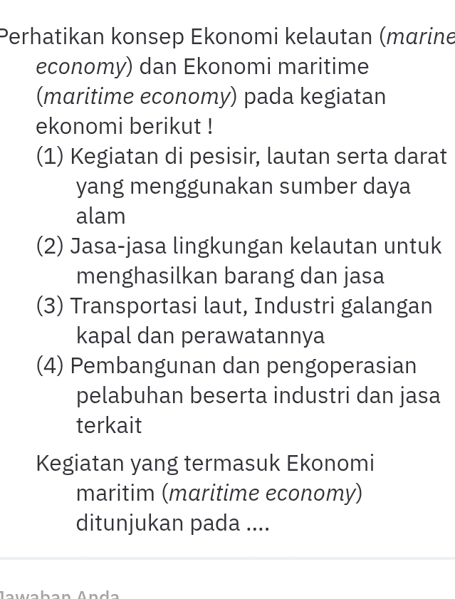 Perhatikan konsep Ekonomi kelautan (mαrine 
economy) dan Ekonomi maritime 
(maritime economy) pada kegiatan 
ekonomi berikut ! 
(1) Kegiatan di pesisir, lautan serta darat 
yang menggunakan sumber daya 
alam 
(2) Jasa-jasa lingkungan kelautan untuk 
menghasilkan barang dan jasa 
(3) Transportasi laut, Industri galangan 
kapal dan perawatannya 
(4) Pembangunan dan pengoperasian 
pelabuhan beserta industri dan jasa 
terkait 
Kegiatan yang termasuk Ekonomi 
maritim (maritime economy) 
ditunjukan pada ....