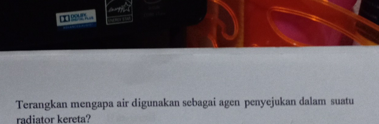 DOLBY 
ENERLY STAR 
Terangkan mengapa air digunakan sebagai agen penyejukan dalam suatu 
radiator kereta?