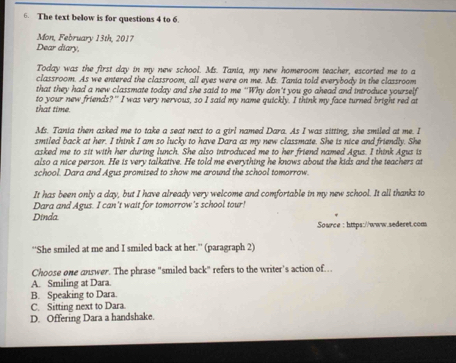 The text below is for questions 4 to 6.
Mon, February 13th, 2017
Dear diary,
Today was the first day in my new school. Ms. Tania, my new homeroom teacher, escorted me to a
classroom. As we entered the classroom, all eyes were on me. Ms. Tania told everybody in the classroom
that they had a new classmate today and she said to me 'Why don't you go ahead and introduce yourself
that time. to your new friends?" I was very nervous, so I said my name quickly. I think my face turned bright red at
Ms. Tania then asked me to take a seat next to a girl named Dara. As I was sitting, she smiled at me. I
smiled back at her. I think I am so lucky to have Dara as my new classmate. She is nice and friendly. She
asked me to sit with her during lunch. She also introduced me to her friend named Agus. I think Agus is
also a nice person. He is very talkative. He told me everything he knows about the kids and the teachers at
school. Dara and Agus promised to show me around the school tomorrow.
It has been only a day, but I have already very welcome and comfortable in my new school. It all thanks to
Dara and Agus. I can't wait for tomorrow's school tour!
Dinda.
Source : https://www.sederet.com
''She smiled at me and I smiled back at her.'' (paragraph 2)
Choose one answer. The phrase "smiled back" refers to the writer's action of…
A. Smiling at Dara.
B. Speaking to Dara.
C. Sitting next to Dara.
D. Offering Dara a handshake.