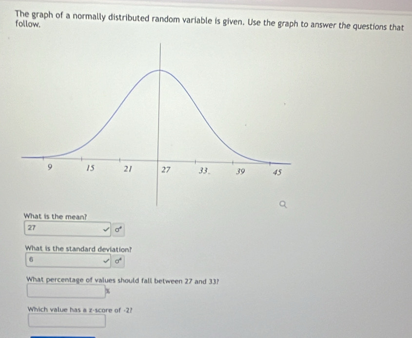 The graph of a normally distributed random variable is given. Use the graph to answer the questions that
follow.
What is the mean?
27
sigma^4
What is the standard deviation?
6
sigma^4
What percentage of values should fall between 27 and 33?
%
Which value has a z-score of -2?