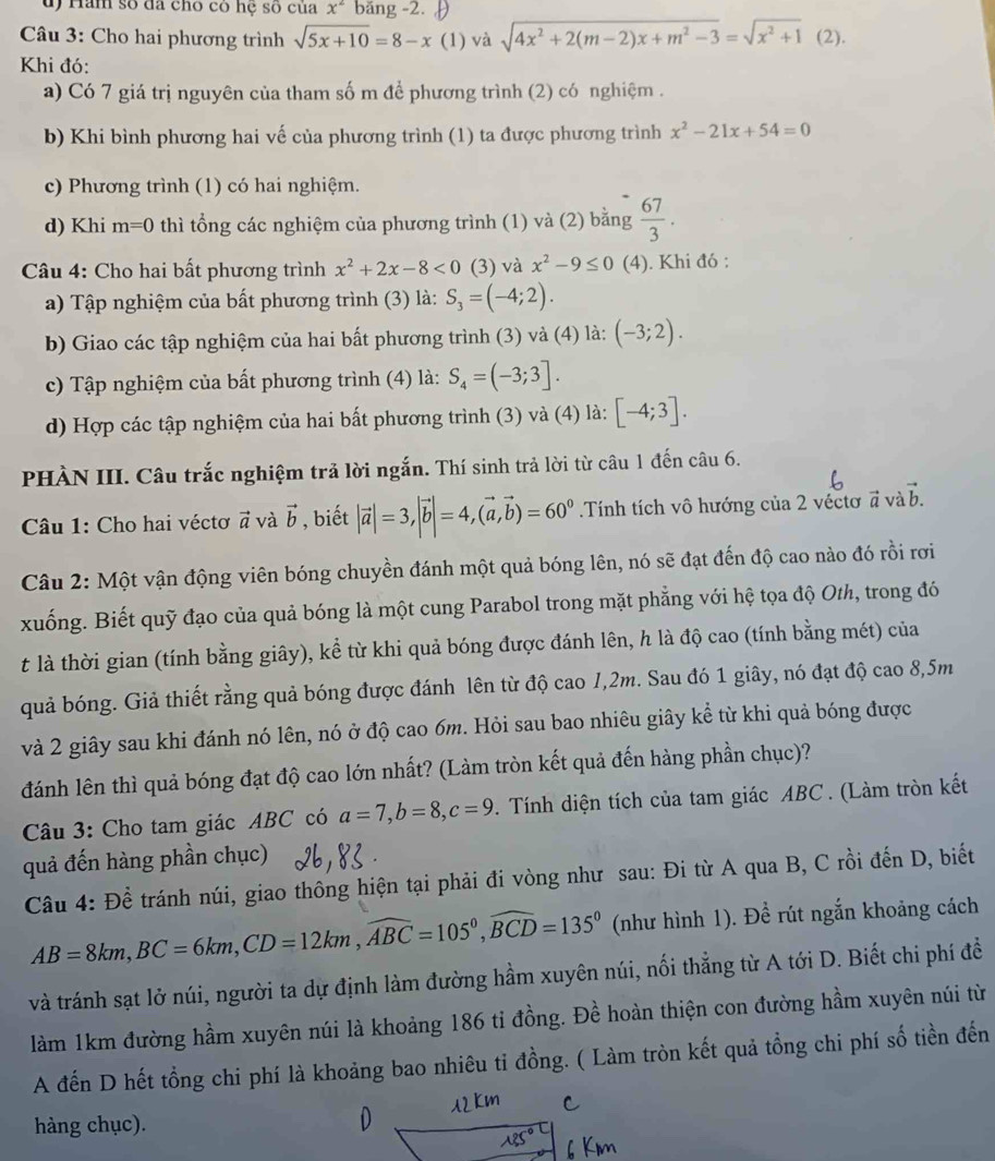 Ham số đã cho có hệ số của x^2 băng -2.
Câu 3: Cho hai phương trình sqrt(5x+10)=8-x (1) và sqrt(4x^2+2(m-2)x+m^2-3)=sqrt(x^2+1) (2).
Khi đó:
a) Có 7 giá trị nguyên của tham số m để phương trình (2) có nghiệm .
b) Khi bình phương hai vế của phương trình (1) ta được phương trình x^2-21x+54=0
c) Phương trình (1) có hai nghiệm.
d) Khi m=0 thì tổng các nghiệm của phương trình (1) và (2) bằng  67/3 .
Câu 4: Cho hai bất phương trình x^2+2x-8<0</tex> (3) và x^2-9≤ 0 (4). Khi đó :
a) Tập nghiệm của bất phương trình (3) là: S_3=(-4;2).
b) Giao các tập nghiệm của hai bất phương trình (3) và (4) là: (-3;2).
c) Tập nghiệm của bất phương trình (4) là: S_4=(-3;3].
d) Hợp các tập nghiệm của hai bất phương trình (3) và (4) là: [-4;3].
PHÀN III. Câu trắc nghiệm trả lời ngắn. Thí sinh trả lời từ câu 1 đến câu 6.
Câu 1: Cho hai véctơ vector a và vector b , biết |vector a|=3,|vector b|=4,(vector a,vector b)=60^0 Tính tích vô hướng của 2 véctơ vector a và vector b.
Câu 2: Một vận động viên bóng chuyền đánh một quả bóng lên, nó sẽ đạt đến độ cao nào đó rồi rơi
xuống. Biết quỹ đạo của quả bóng là một cung Parabol trong mặt phẳng với hệ tọa độ Oth, trong đó
t là thời gian (tính bằng giây), kể từ khi quả bóng được đánh lên, h là độ cao (tính bằng mét) của
quả bóng. Giả thiết rằng quả bóng được đánh lên từ độ cao /,2m. Sau đó 1 giây, nó đạt độ cao 8,5m
và 2 giây sau khi đánh nó lên, nó ở độ cao 6m. Hỏi sau bao nhiêu giây kể từ khi quả bóng được
đánh lên thì quả bóng đạt độ cao lớn nhất? (Làm tròn kết quả đến hàng phần chục)?
Câu 3: Cho tam giác ABC có a=7,b=8,c=9. Tính diện tích của tam giác ABC . (Làm tròn kết
quả đến hàng phần chục)
Câu 4: Để tránh núi, giao thông hiện tại phải đi vòng như sau: Đi từ A qua B, C rồi đến D, biết
AB=8km,BC=6km,CD=12km,widehat ABC=105°,widehat BCD=135° (như hình 1). Đề rút ngắn khoảng cách
và tránh sạt lở núi, người ta dự định làm đường hầm xuyên núi, nối thẳng từ A tới D. Biết chi phí đề
làm 1km đường hầm xuyên núi là khoảng 186 tỉ đồng. Đề hoàn thiện con đường hầm xuyên núi từ
A đến D hết tổng chi phí là khoảng bao nhiêu ti đồng. ( Làm tròn kết quả tổng chi phí số tiền đến
hàng chục).