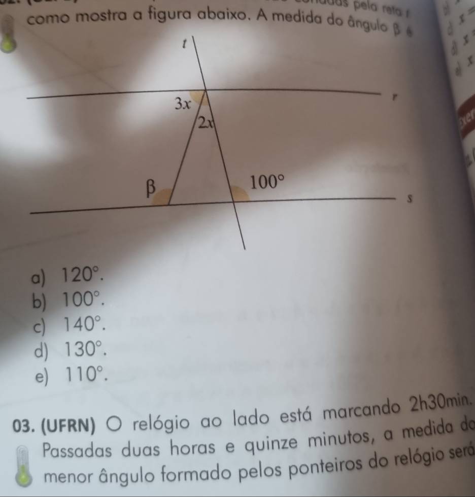 uuas  p ela reta  
como mostra a figura abaixo. A medida do ângulo β é x=
$
√  x
xe
a) 120°.
b) 100°.
c) 140°.
d) 130°.
e) 110°.
03. (UFRN) O relógio ao lado está marcando 2h30min.
Passadas duas horas e quinze minutos, a medida do
menor ângulo formado pelos ponteiros do relógio será