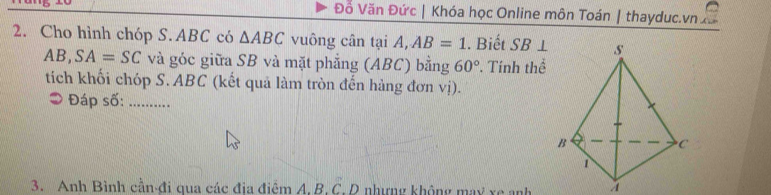 Đỗ Văn Đức | Khóa học Online môn Toán | thayduc.vn 
2. Cho hình chóp S. ABC có △ ABC vuông cân tại A, AB=1. Biết SB⊥
AB, SA=SC và góc giữa SB và mặt phẳng (ABC) bằng 60° *. Tính thể 
tích khối chóp S. ABC (kết quả làm tròn đến hàng đơn vị). 
* Đáp số:_ 
3. Anh Bình cần-đi qua các địa điểm A. B. C. D nhưng không may xe anh