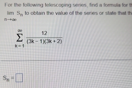 For the following telescoping series, find a formula for th
limlimits _nto ∈fty S_n to obtain the value of the series or state that th
sumlimits _(k=1)^(∈fty) 12/(3k-1)(3k+2) 
S_n=□