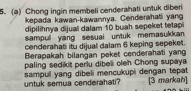 Chong ingin membeli cenderahati untuk diberi 
kepada kawan-kawannya. Cenderahati yang 
dipilihnya dijual dalam 10 buah sepeket tetapi 
sampul yang sesuai untuk memasukkan 
cenderahati itu dijual dalam 6 keping sepeket. 
Berapakah bilangan peket cenderahati yang 
paling sedikit perlu dibeli oleh Chong supaya 
sampul yang dibeli mencukupi dengan tepat 
untuk semua cenderahati? [3 markah]