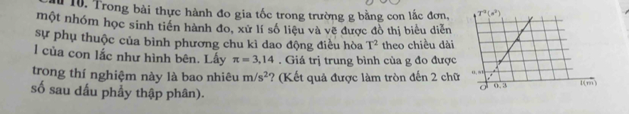 Trong bài thực hành đo gia tốc trong trường g bằng con lắc đơn,
một nhóm học sinh tiến hành đo, xử lí số liệu và vẽ được đồ thị biểu diễn
sự phụ thuộc của bình phương chu kì dao động điều hòa T^2 theo chiều dài
l của con lắc như hình bên. Lấy π =3,14. Giá trị trung bình của g đo được
trong thí nghiệm này là bao nhiêu m/s^2 ? (Kết quả được làm tròn đến 2 chữ
số sau dấu phẩy thập phân).