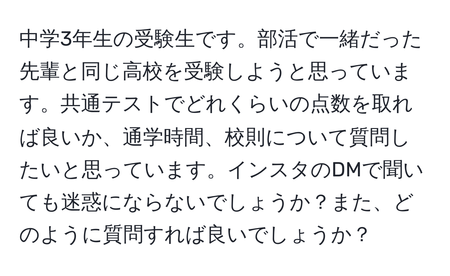 中学3年生の受験生です。部活で一緒だった先輩と同じ高校を受験しようと思っています。共通テストでどれくらいの点数を取れば良いか、通学時間、校則について質問したいと思っています。インスタのDMで聞いても迷惑にならないでしょうか？また、どのように質問すれば良いでしょうか？