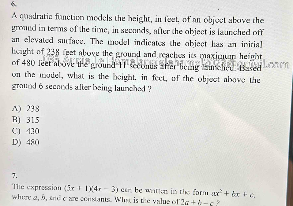 A quadratic function models the height, in feet, of an object above the
ground in terms of the time, in seconds, after the object is launched off
an elevated surface. The model indicates the object has an initial
height of 238 feet above the ground and reaches its maximum height
of 480 feet above the ground 11 seconds after being launched. Based
on the model, what is the height, in feet, of the object above the
ground 6 seconds after being launched ?
A) 238
B) 315
C) 430
D) 480
7.
The expression (5x+1)(4x-3) can be written in the form ax^2+bx+c, 
where a, b, and c are constants. What is the value of 2a+b-c 2