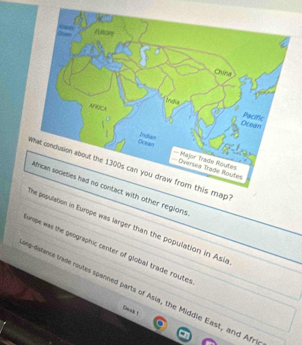 er regions 
on in Europe was larger than the population in Asia 
urope was the geographic center of global trade route s 
ig-distance trade routes spanned parts of Asia, the Middle East, and Afr 
Desk1