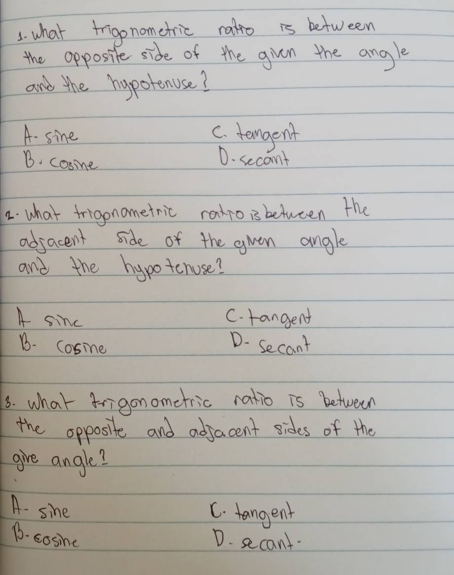 what frigonometric rato is between
the opposite side of the gven the angle
and the hypotenuse?
A- sine
C. temgent
B. cosime
D. secont
2. what frigonometric ratro is between the
adjacent side of the gven angle
and the hypotenose?
A sinc
C. rangent
B. cosine
D- Secant
3. what frigonometric ratio is between
the opposite and adjacent sides of the
give angle?
A. sine
C. tangent
D. cosine
D. secant.