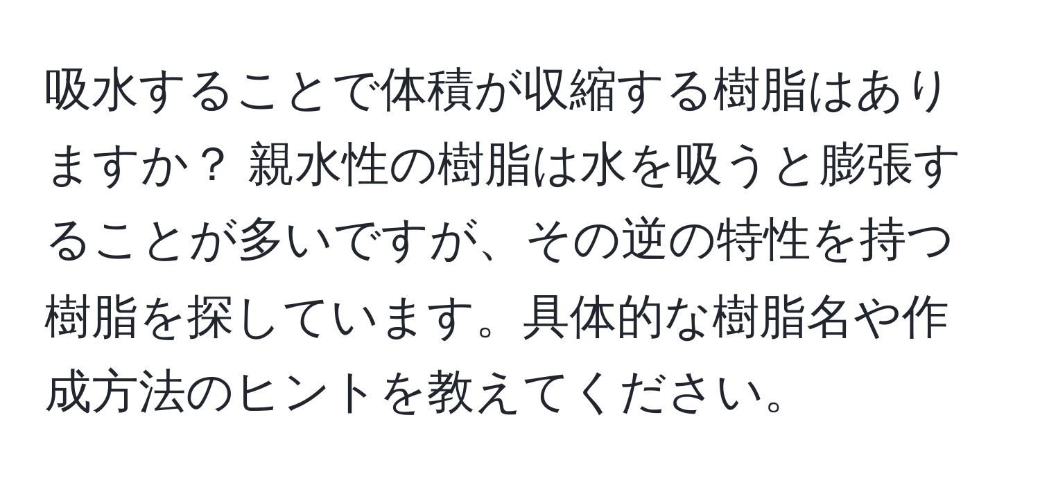 吸水することで体積が収縮する樹脂はありますか？ 親水性の樹脂は水を吸うと膨張することが多いですが、その逆の特性を持つ樹脂を探しています。具体的な樹脂名や作成方法のヒントを教えてください。