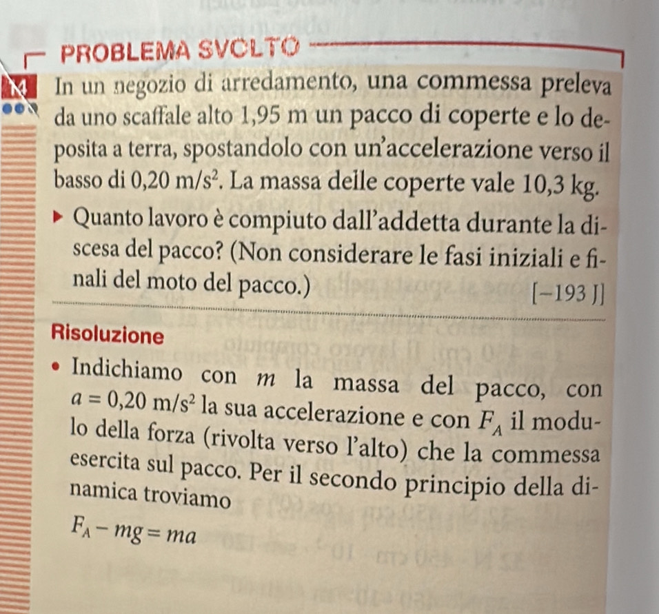 PROBLEMA SVÖLTO 
In un negozio di arredamento, una commessa preleva 
da uno scaffale alto 1,95 m un pacco di coperte e lo de- 
posita a terra, spostandolo con unaccelerazione verso il 
basso di 0,20m/s^2. La massa delle coperte vale 10,3 kg. 
Quanto lavoro è compiuto dall’addetta durante la di- 
scesa del pacco? (Non considerare le fasi iniziali e fi- 
nali del moto del pacco.) 
[-193J] 
Risoluzione 
Indichiamo con m la massa del pacco, con
a=0,20m/s^2 la sua accelerazione e con F_A il modu- 
lo della forza (rivolta verso l’alto) che la commessa 
esercita sul pacco. Per il secondo principio della di- 
namica troviamo
F_A-mg=ma