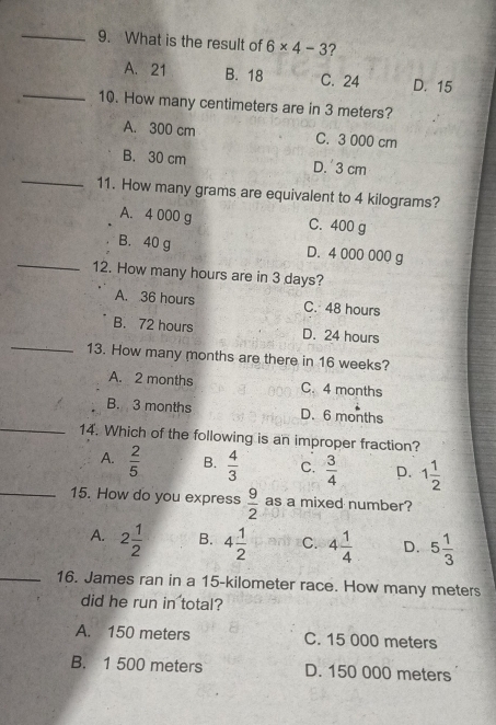 What is the result of 6* 4-3 ?
_
A. 21 B. 18 C. 24 D. 15
10. How many centimeters are in 3 meters?
A. 300 cm C. 3 000 cm
_
B. 30 cm D. 3 cm
11. How many grams are equivalent to 4 kilograms?
A. 4 000 g C. 400 g
_
B. 40 g D. 4 000 000 g
12. How many hours are in 3 days?
A. 36 hours C. 48 hours
_
B. 72 hours D. 24 hours
13. How many months are there in 16 weeks?
A. 2 months C. 4 months
B. 3 months D. 6 months
_14. Which of the following is an improper fraction?
A.  2/5  B.  4/3  C.  3/4  D. 1 1/2 
_15. How do you express  9/2  as a mixed number?
A. 2 1/2  B. 4 1/2  C. 4 1/4  D. 5 1/3 
_16. James ran in a 15-kilometer race. How many meters
did he run in total?
A. 150 meters C. 15 000 meters
B. 1 500 meters D. 150 000 meters