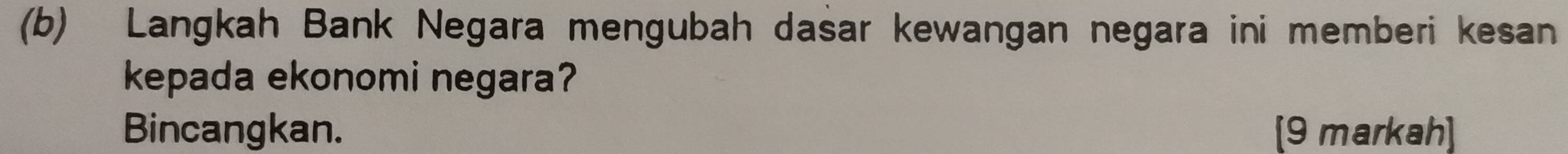 Langkah Bank Negara mengubah dasar kewangan negara ini memberi kesan 
kepada ekonomi negara? 
Bincangkan. [9 markah]