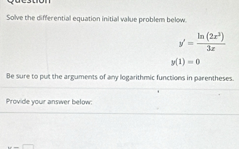 ston 
Solve the differential equation initial value problem below.
y'= ln (2x^3)/3x 
y(1)=0
Be sure to put the arguments of any logarithmic functions in parentheses. 
Provide your answer below:
y=□