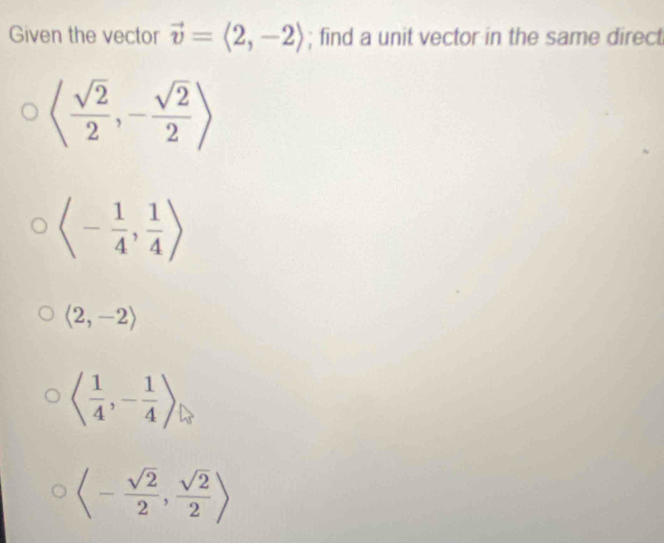 Given the vector vector v=langle 2,-2rangle; find a unit vector in the same direct
langle  sqrt(2)/2 ,- sqrt(2)/2 rangle
langle - 1/4 , 1/4 rangle
langle 2,-2rangle
langle  1/4 ,- 1/4 rangle
langle - sqrt(2)/2 , sqrt(2)/2 rangle