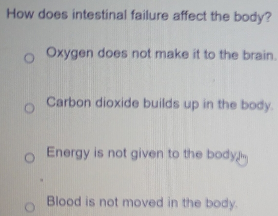 How does intestinal failure affect the body?
Oxygen does not make it to the brain.
Carbon dioxide builds up in the body.
Energy is not given to the body .
Blood is not moved in the body.