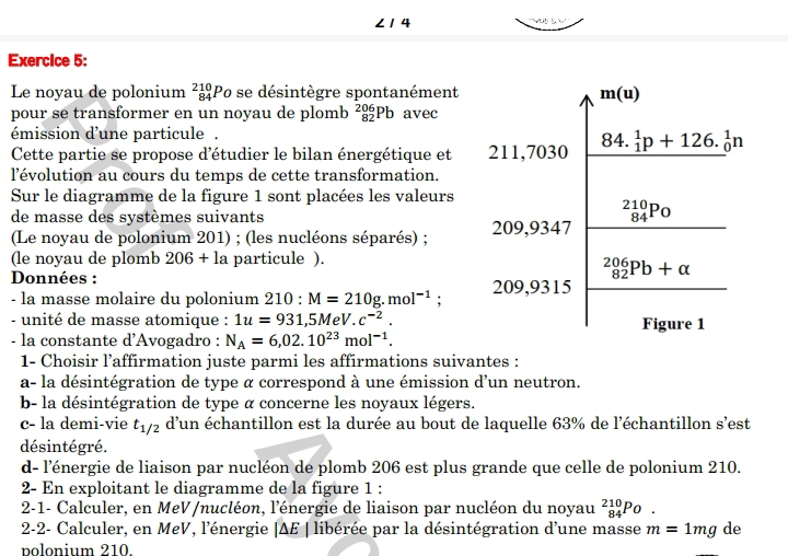 ∠ 14
Exercice 5:
Le noyau de polonium _(84)^(210)Po se désintègre spontanément
m(u)
pour se transformer en un noyau de plomb _(82)^(206)Pb avec
émission d'une particule .
Cette partie se propose d'étudier le bilan énergétique et 211,7030 84. ^1_1p+126._0^(1n
l'évolution au cours du temps de cette transformation.
Sur le diagramme de la figure 1 sont placées les valeurs
de masse des systèmes suivants
_(84)^(210)Po
(Le noyau de polonium 201) ; (les nucléons séparés) ; 209,9347
(le noyau de plomb 206+la particule ).
Données :
_(82)^(206)Pb+alpha
- la masse molaire du polonium 210:M=210g.mol^-1) : 209,9315
- unité de masse atomique : 1u=931,5MeV.c^(-2). Figure 1
- la constante d'Avogadro : N_A=6,02.10^(23)mol^(-1).
1- Choisir l’affirmation juste parmi les affirmations suivantes :
a- la désintégration de type α correspond à une émission d'un neutron.
b- la désintégration de type α concerne les noyaux légers.
c- la demi-vie t_1/2 d'un échantillon est la durée au bout de laquelle 63% de l'échantillon s'est
désintégré.
d- l'énergie de liaison par nucléon de plomb 206 est plus grande que celle de polonium 210.
2- En exploitant le diagramme de la figure 1 :
2-1- Calculer, en MeV/nucléon, l'énergie de liaison par nucléon du noyau _(84)^(210)Po.
2-2- Calculer, en MeV, l'énergie |ΔE | libérée par la désintégration d'une masse m=1mg de
polonium 210.