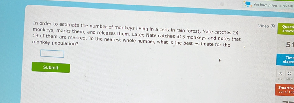 You have prizes to reveal! 
Video ⑥ Quest 
In order to estimate the number of monkeys living in a certain rain forest, Nate catches 24
answe 
monkeys, marks them, and releases them. Later, Nate catches 315 monkeys and notes that
18 of them are marked. To the nearest whole number, what is the best estimate for the 
monkey population? 
51 
Tim 
elaps 
Submit 
00 29 
HR MIN 
SmartSc 
out of 10