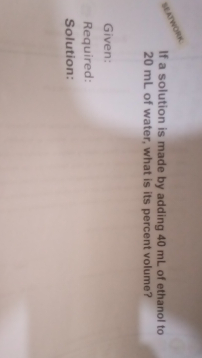 SEATWORK 
If a solution is made by adding 40 mL of ethanol to
20 mL of water, what is its percent volume? 
Given: 
Required: 
Solution: