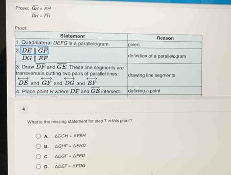 Prove: beginarrayr overline GH=overline EH overline DH=overline FHendarray
4
What is the missing statement for step 7 in this proof?
A. △ DGH=△ FEH
B. △ GHF=△ EHD
C. △ DGF=△ FED
D. △ DEF=△ EDG
