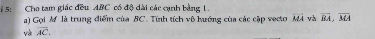 Fi 5: Cho tam giác đều ABC có độ dài các cạnh bằng 1. 
a) Gọi M là trung điểm của BC. Tính tích vô hướng của các cặp vecto vector MA và vector BA, vector MA
và vector AC.