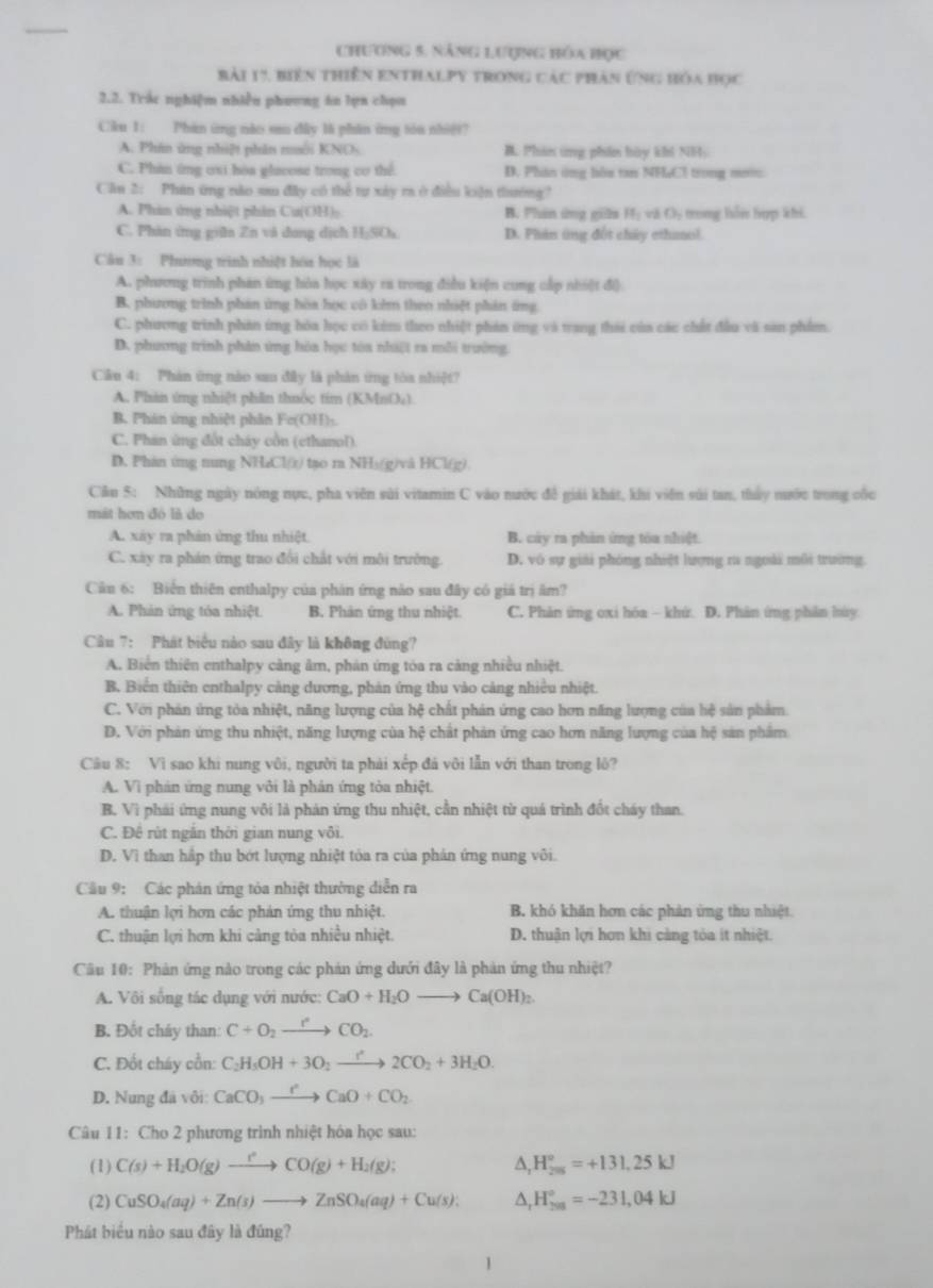 Chương 5. năng Lượng bóa bọc
Bài 17, biên thiên enthalpy trong các phản ứng hóa học
2.2. Trắc nghiệm nhiễu phương án lựn chọn
Ciku 1: Phán ứng nào su đây là phân ứng tóu nhiệ?
A. Phin ứng nhiệt phân muôi KNOs B. Phin ứng phin bày khi NH:
C. Phin ứng ơsi hòa glacose trong cơ thể D. Phân ứng hòu tan NHaCl trong mưu
Câu 2: Phin ứng nào su đây có thể tự xây ra ở điều kiện thướng
A. Phán ứng nhiệt phân Cu(OH) B. Phin ứng gils H_1 v3 (). tong hồn hợp khi
C. Phân ứng giữn Zn và dong dịch HịSOa D. Phản ứng đột chây ethmnol.
Câu 3: Phưưng trình nhiệt hóa học là
A. phương trình phản ứng hòa học xây ra trong điều kiện cung cấp nhiệt đ)
B. phương trình phản ứng hòa học cô khm theo nhiệt phản ứng
C. phương trình phản ứng hóa học có kim theo nhiệt phản ứng và trang thái của các chất đầu và san phẩm.
D. phương trình phân ứng hòa học tòa nhệt ra mỗi trường
Cku 4: Phản ứng nào sau đây là phản ứng tòa nhiệt?
A. Phản ứng nhiệt phần thuốc tim (KMnO;)
B. Phán ứng nhiệt phân Fe(OH)-
C. Phan ứng đốt cháy cổn (ethanol).
D. Phán ứng nung NHzCl(x) tạo r NH₃(g)và HCl(g).
Cầu 5: Những ngày nóng nực, pha viên sửi vitamin C vào nước đề giải khát, khi viên súi tan, thảy nước trong cốc
mát hơn đó là do
A. xây ra phản ứng thu nhiệt B. củy ra phản ứng tòa nhiệt.
C. xày ra phán ứng trao đổi chất với môi trường. D. vô sự giải phóng nhiệt lượng ra ngoài môi trường
Câu 6: Biến thiên enthalpy của phản ứng nào sau đây có giá trị âm?
A. Phản ứng tóa nhiệt. B. Phản ứng thu nhiệt C. Phản ứng oxi hóa - khứ. D. Phản ứng phản húy
Câu 7: Phát biểu nào sau đây là không đùng?
A. Biển thiên enthalpy càng âm, phản ứng tóa ra cảng nhiều nhiệt.
B. Biển thiên enthalpy cảng dương, phản ứng thu vào cảng nhiều nhiệt.
C. Với phản ứng tòa nhiệt, năng lượng của hệ chất phản ứng cao hơn năng lượng của hệ sản phẩm
D. Với phản ứng thu nhiệt, năng lượng của hệ chất phản ứng cao hơn năng lượng của hệ sản phẩm
Câu 8: Vì sao khi nung vôi, người ta phải xếp đá vôi lẫn với than trong lô?
A. Vi phán ứng nung với là phản ứng tòa nhiệt.
B. Vì phái ứng nung vôi là phán ứng thu nhiệt, cần nhiệt từ quá trình đốt cháy than.
C. Đê rùt ngân thời gian nung vôi.
D. Vì than hập thu bớt lượng nhiệt tỏa ra của phản ứng nung vôi.
Câu 9: Các phản ứng tỏa nhiệt thường diễn ra
A. thuận lợi hơn các phản ứng thu nhiệt. B. khó khăn hơn các phản ứng thu nhiệt
C. thuận lợi hơn khi càng tòa nhiều nhiệt. D. thuận lợi hơn khi cảng tòa it nhiệt.
Câu 10: Phản ứng nào trong các phản ứng dưới đây là phản ứng thu nhiệt?
A. Vôi sống tác dụng với nước: CaO+H_2Oto Ca(OH)_2
B. Đốt cháy than: C+O_2xrightarrow r°CO_2.
C. Đốt cháy cồn: C_2H_5OH+3O_2xrightarrow r2CO_2+3H_2O.
D. Nung đã vôi: CaCO_3to Ca'CaO+CO_2
Câu 11: Cho 2 phương trình nhiệt hóa học sau:
(1) C(s)+H_2O(g)to CO(g)+H_2(g); ∆, H_(205)°=+131,25kJ
(2) CuSO_4(aq)+Zn(s)to ZnSO_4(aq)+Cu(s): △, H_(201)°=-231,04kJ
Phát biểu nào sau đây là đúng?