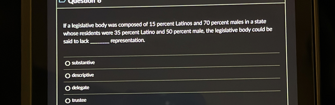 cesub
If a legislative body was composed of 15 percent Latinos and 70 percent males in a state
whose residents were 35 percent Latino and 50 percent male, the legislative body could be
said to lack_ representation.
_
_
_
substantive
_
descriptive
_
delegate
O trustee