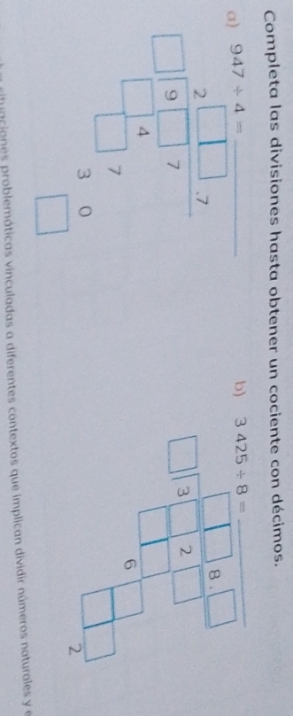 Completa las divisiones hasta obtener un cociente con décimos.
947/ 4=
a beginarrayr 2^(beginbmatrix) -1&1&1&x -1&8&-1&x -1&-1&x hline endarray  _ 
b) 3425/ 8=
_
beginarrayr □ 8.□  □ encloselongdiv 3□ 2□ endarray
6 
2 
riniaciones problemáticas vinculadas a diferentes contextos que implican dividir números naturales y e