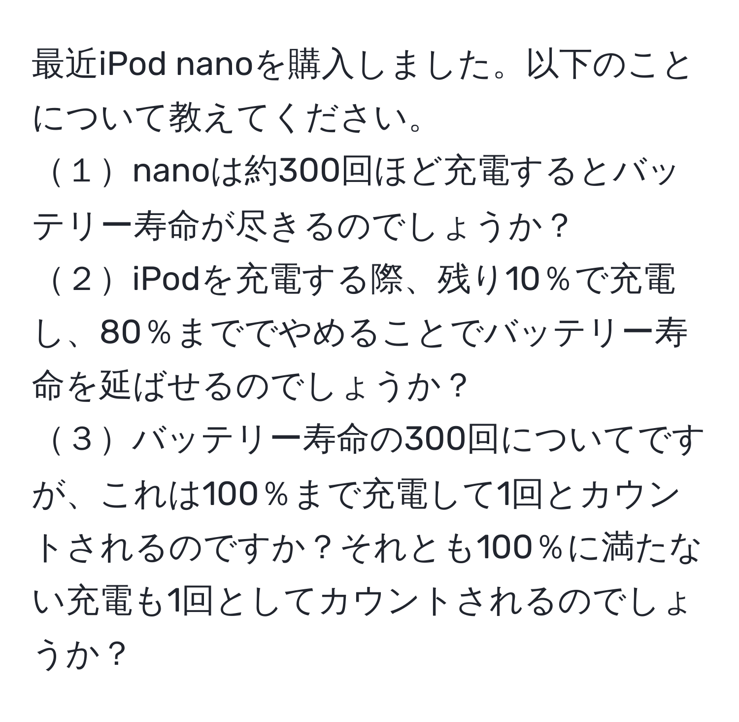 最近iPod nanoを購入しました。以下のことについて教えてください。  
１nanoは約300回ほど充電するとバッテリー寿命が尽きるのでしょうか？  
２iPodを充電する際、残り10％で充電し、80％まででやめることでバッテリー寿命を延ばせるのでしょうか？  
３バッテリー寿命の300回についてですが、これは100％まで充電して1回とカウントされるのですか？それとも100％に満たない充電も1回としてカウントされるのでしょうか？