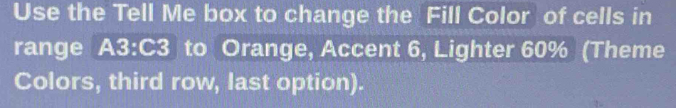 Use the Tell Me box to change the Fill Color of cells in 
range A3:C3 to Orange, Accent 6, Lighter 60% (Theme 
Colors, third row, last option).