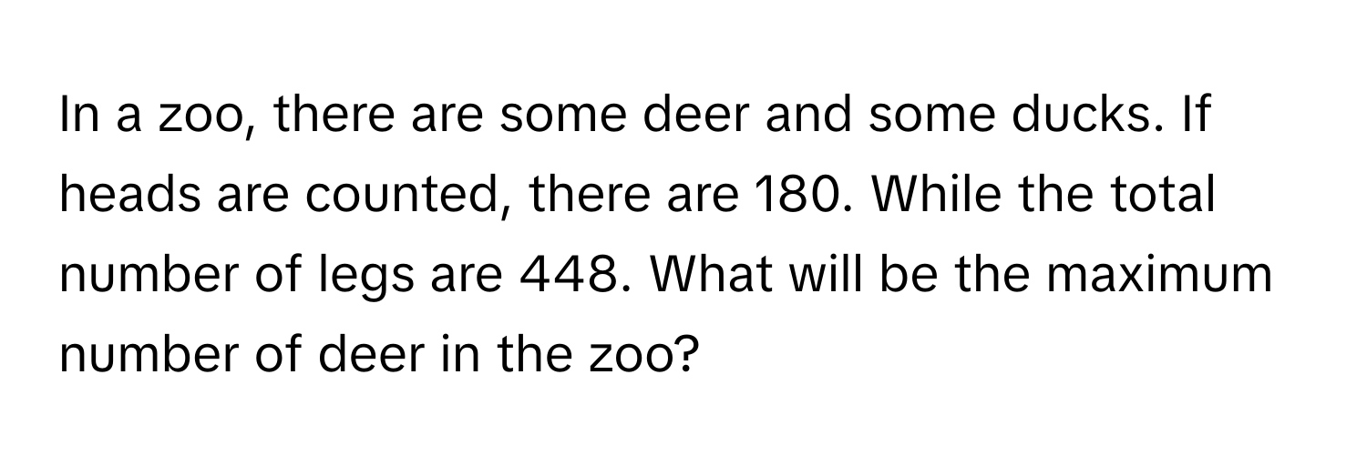 In a zoo, there are some deer and some ducks. If heads are counted, there are 180. While the total number of legs are 448. What will be the maximum number of deer in the zoo?