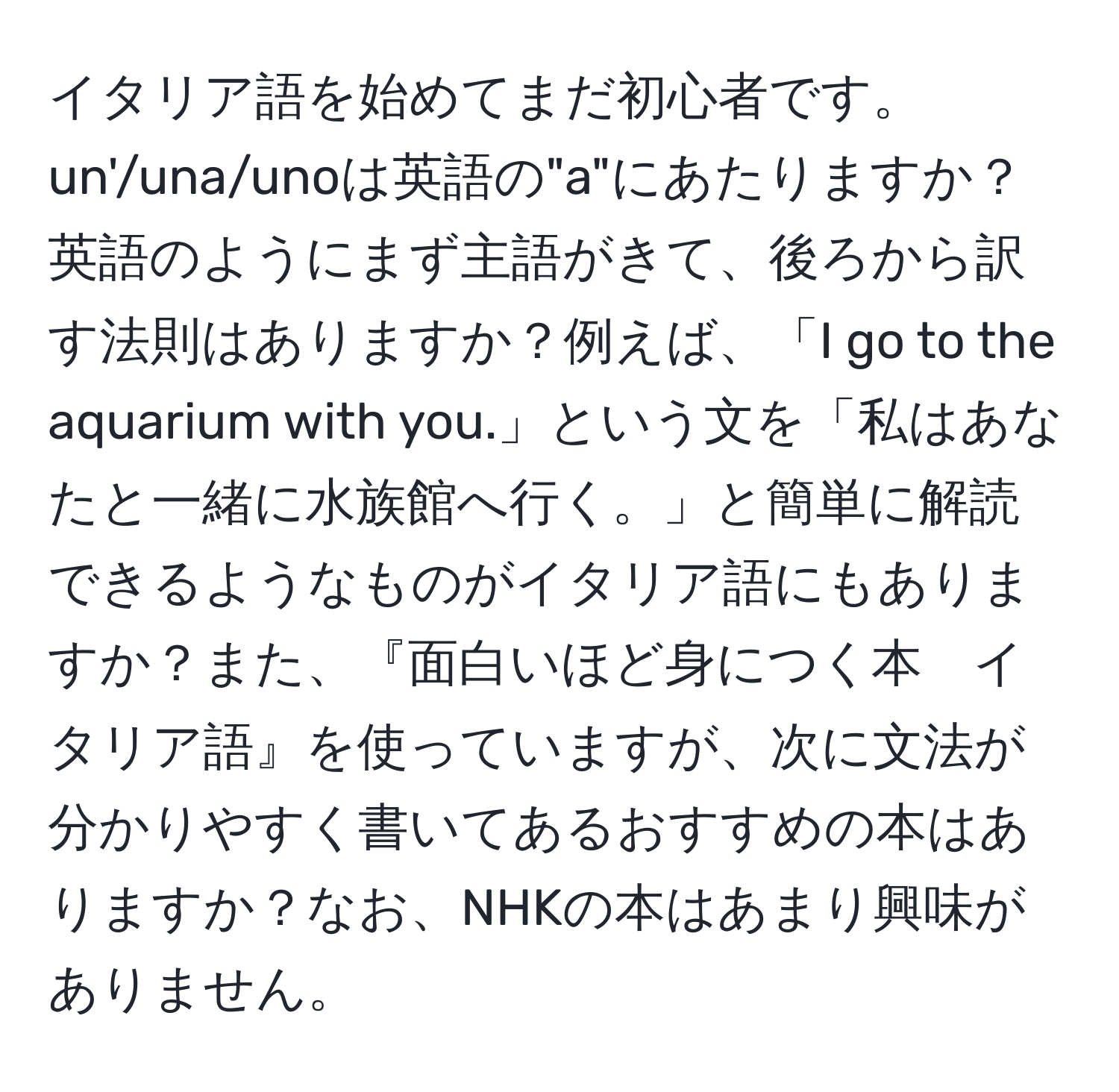 イタリア語を始めてまだ初心者です。un'/una/unoは英語の"a"にあたりますか？英語のようにまず主語がきて、後ろから訳す法則はありますか？例えば、「I go to the aquarium with you.」という文を「私はあなたと一緒に水族館へ行く。」と簡単に解読できるようなものがイタリア語にもありますか？また、『面白いほど身につく本　イタリア語』を使っていますが、次に文法が分かりやすく書いてあるおすすめの本はありますか？なお、NHKの本はあまり興味がありません。