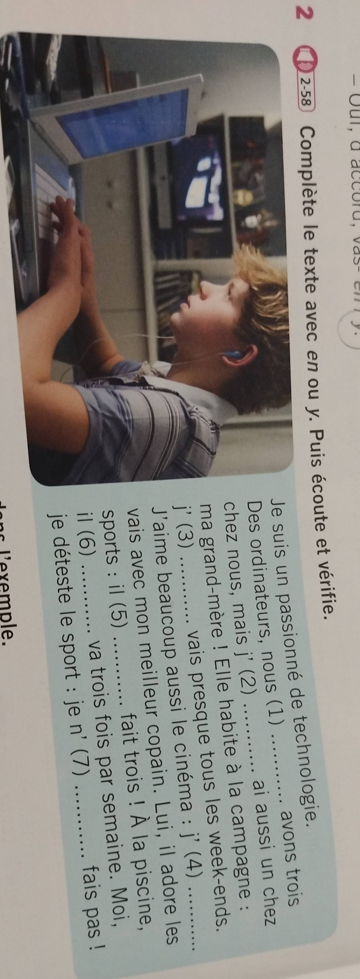 = Our, a accord, va s 
2 2-58 Complète le texte avec en ou y. Puis écoute et vérifie. 
suis un passionné de technologie. 
avons trois 
ai aussi un chez 
s ordinateurs, nous (1) 
ez nous, mais j' (2) 
a grand-mère ! Elle habite à la campagne : 
(3) _vais presque tous les week-ends. 
J'aime beaucoup aussi le cinéma : j'(4)
ais avec mon meilleur copain. Lui, il adore les 
ports : il (5) _fait trois ! À la piscine, 
l (6) _va trois fois par semaine. Moi, 
je déteste le sport : je n' (7) fais pas ! 
l'exemple.