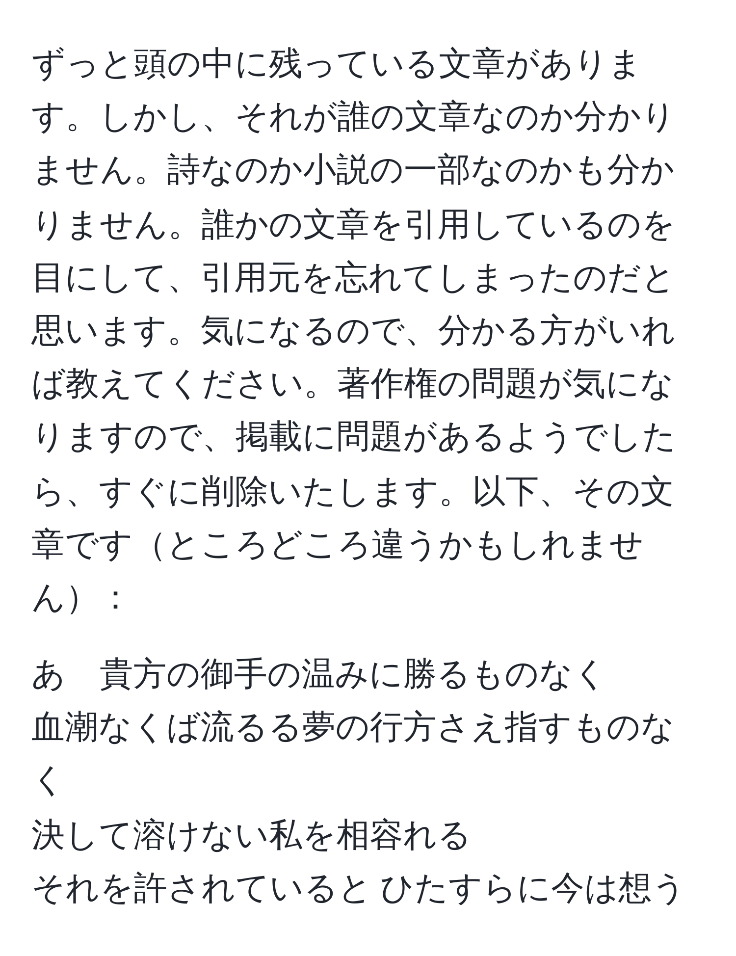 ずっと頭の中に残っている文章があります。しかし、それが誰の文章なのか分かりません。詩なのか小説の一部なのかも分かりません。誰かの文章を引用しているのを目にして、引用元を忘れてしまったのだと思います。気になるので、分かる方がいれば教えてください。著作権の問題が気になりますので、掲載に問題があるようでしたら、すぐに削除いたします。以下、その文章ですところどころ違うかもしれません：

あゝ貴方の御手の温みに勝るものなく  
血潮なくば流るる夢の行方さえ指すものなく  
決して溶けない私を相容れる  
それを許されていると ひたすらに今は想う