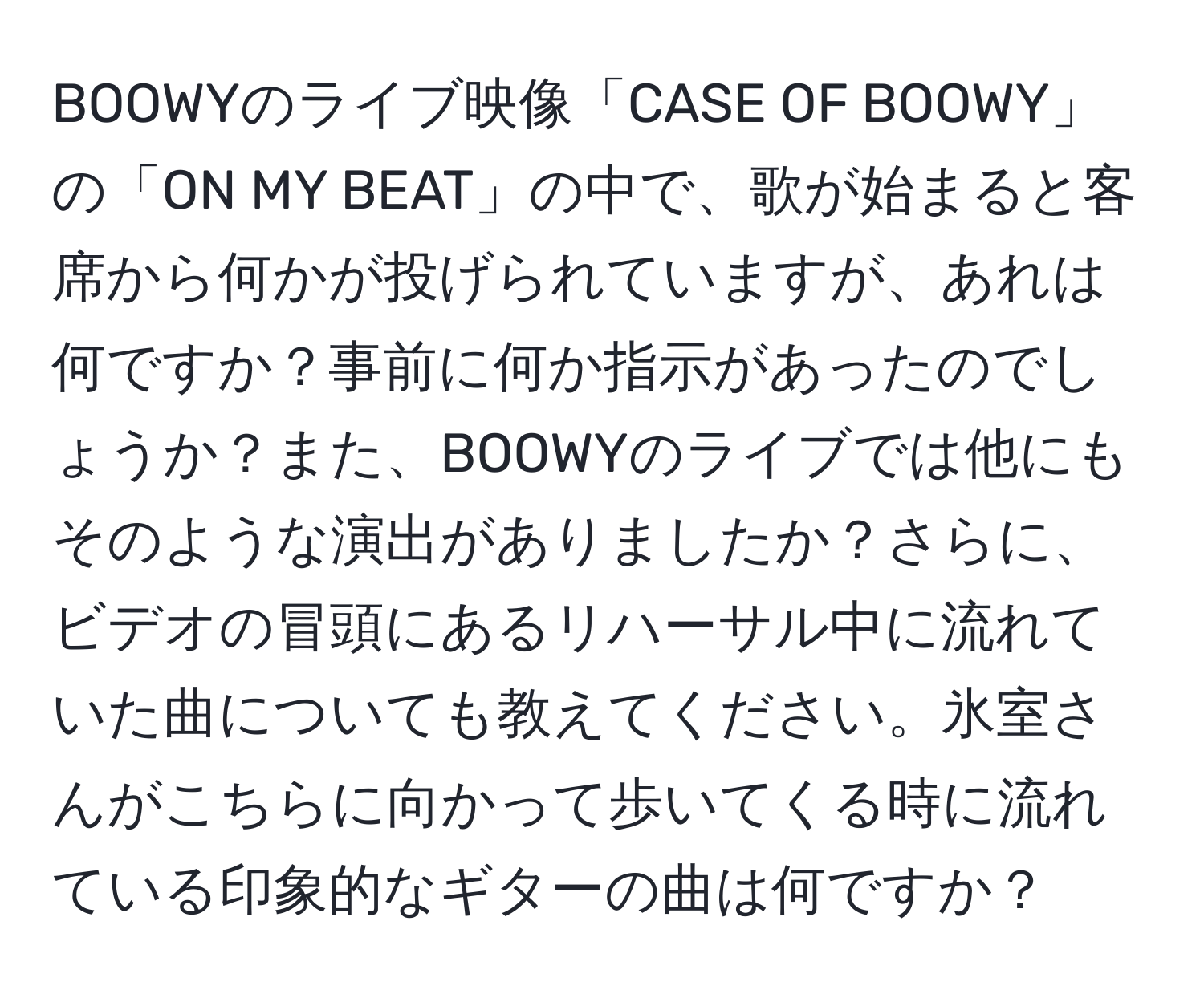 BOOWYのライブ映像「CASE OF BOOWY」の「ON MY BEAT」の中で、歌が始まると客席から何かが投げられていますが、あれは何ですか？事前に何か指示があったのでしょうか？また、BOOWYのライブでは他にもそのような演出がありましたか？さらに、ビデオの冒頭にあるリハーサル中に流れていた曲についても教えてください。氷室さんがこちらに向かって歩いてくる時に流れている印象的なギターの曲は何ですか？